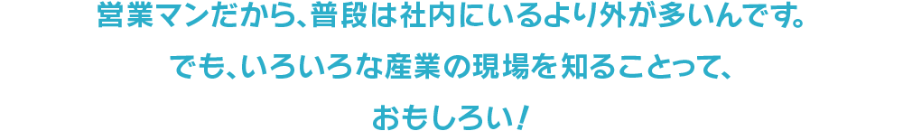 営業マンだから、普段は社内にいるより外が多いんです。でも、いろいろな産業の現場を知ることって、おもしろい！